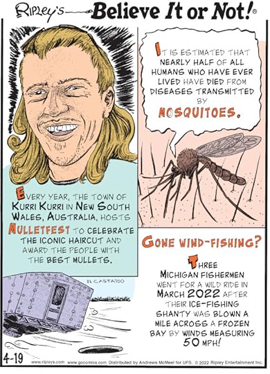 1. Every year, the town of Kurri Kurri in New South Wales, Australia, hosts Mulletfest to celebrate the iconic haircut and award the people with the best mullets. 2. It is estimated that nearly half of all humans who have ever lived have died from diseases transmitted by mosquitoes. 3. Gone Wind-Fishing? Three Michigan fishermen went for a wild ride in March 2022 after their ice-fishing shanty was blown a mile across a frozen bay by winds measuring 50 mph!