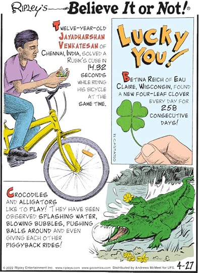 1. Twelve-year-old Jayadharshan Venkatesan of Chennai, India, solved a Rubik's Cube in 14.32 seconds while riding his bicycle at the same time. 2. Lucky You! Betina Reich of Eau Claire, Wisconsin, found a new four-leaf clover every day for 258 consecutive days! 3. Crocodiles and alligators like to play! They have been observed splashing water, blowing bubbles, pushing balls around and even giving each other piggyback rides!