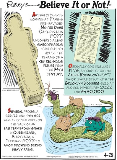 1. Archaeologists workings at Paris's fire-ravaged Notre Dame Cathedral in 2022 uncovered a lead sarcophagus thought to house the remains of a key religious figure from the 14th century. 2. Originally costing just $1.75, a ticket stub for Jackie Robinson's 1947 Major League debut with the Brooklyn Dodgers sold at auction in February 2022 for $480,000. 3. Several frogs, a beetle and two mice were spotted riding on the back of an eastern brown snake in Queensland, Australia, in February 2022 to avoid drowning during heavy rains.