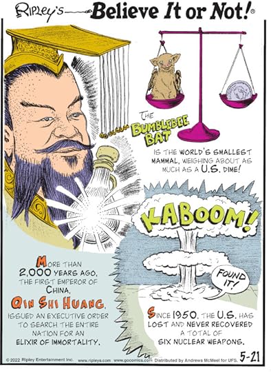 1. The bumblebee bat is the world's smallest mammal, weighing about as much as a U.S. dime! 2. More than 2,000 years ago, the first emperor of China, Qin Shi Huang, issued an executive order to search the entire nation for an elixir of immortality. 3. Since 1950, the U.S. has lost and never recovered a total of six nuclear weapons.