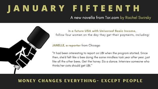 graphic of a microphone with the following text: January Fifteenth, A new novella from Tor.com by Rachel Swirsky, In a future USA with Universal Basic Income, follow four women on the day they get their payments, including: Janelle, a reporter from Chicago, “It had been interesting to report on UBI when the program started. Since then, she’d felt like a bee doing the same mindless task year after year, just like all the other bees. Get the honey. Do a dance. Interview with someone who thinks her cats should get UBI.” Money changes everything—except people