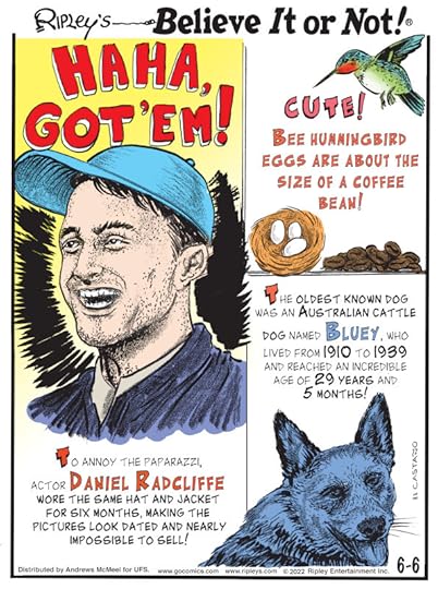 1. Haha, Got 'Em! To annoy the paparazzi, actor Daniel Radcliffe wore the same hat and jacket for six months, making the pictures look dated and nearly impossible to sell! 2. Cute! Bee hummingbird eggs are about the size of a coffee bean! 3. The oldest known dog was an Australian cattle dog named Bluey, who lived from 1910 to 1939 and reached an incredible age of 29 years and 5 months!