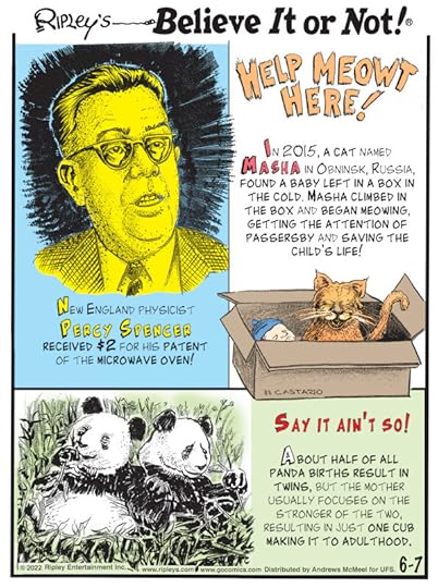 1. New England physicist Percy Spencer received $2 for his patent of the microwave oven! 2. Help Meowt Here! In 2015, a cat named Masha in Obninsk, Russia, found a baby left in a box in the cold. Masha climbed in the box and began meowing, getting the attention of passersby and saving the child's lie! 3. Say It Ain't So! About half of all panda births result in twins, but the mother usually focuses on the stronger of the two, resulting in just one cub making it to adulthood.