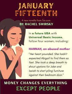 Image of a person clasping her hands with the following text: January Fifteenth, A new novella from Tor.com, by Rachel Swirsky. In a future USA with Universal Basic Income, follow four women, including: Hannah, an abused mother, “Her heart pounded. She hadn’t expected Abigail to find them so fast. She took a deep breath to shout upstairs for Jake and Isaiah to start piling furniture against their bedroom door.” Money changes everything except people.