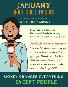 Image of a person holding a microphone with the following text: January Fifteenth, A new novella from Tor.com, by Rachel Swirsky. In a future USA with Universal Basic Income, follow four women, including: Janelle, a broke reporter, “Janelle felt like a bee doing the same mindless task year after year, just like all the other bees. Get the honey. Do a dance. Interview someone who thinks her cats should get UBI.” Money changes everything except people.