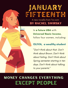 Image of a person drinking through a straw with the following text: January Fifteenth, A new novella from Tor.com, by Rachel Swirsky. In a future USA with Universal Basic Income, follow four women, including: Olivia, a wealthy student, “Don’t think about that. Don’t think about Brown. Don’t think about failing. Don’t think about Spring semester starting in ten days. Don’t think about talking to your parents.” Money changes everything except people.