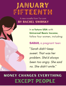 Image of a pregnant person with the following text: January Fifteenth, A new novella from Tor.com, by Rachel Swirsky. In a future USA with Universal Basic Income, follow four women, including: Sarah, a pregnant teen, “Sarah didn’t keep sweet. That was her problem. She’d always been too angry. She said no. She didn’t smile.” Money changes everything except people.