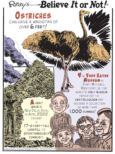 1. Ostriches can have a wingspan of over 6 feet! 2. A heat wave in New Delhi, India, in April 2022 caused a 17-story-tall landfill to spontaneously combust. 3. The Vent Haven Museum in Fort Mitchell, Kentucky, is the world's only museum dedicated to ventriloquism and houses a collection of more than 1,000 dummies!