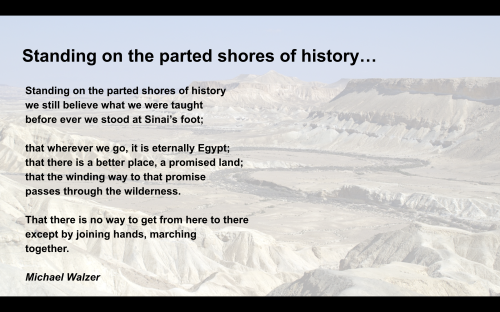 Standing on the parted shores of history<br />we still believe what we were taught <br />before ever we stood at Sinai���s foot;<br /><br />that wherever we go, it is eternally Egypt;<br />that there is a better place, a promised land;<br />that the winding way to that promise <br />passes through the wilderness.<br /><br />That there is no way to get from here to there<br />except by joining hands, marching <br />together.<br />