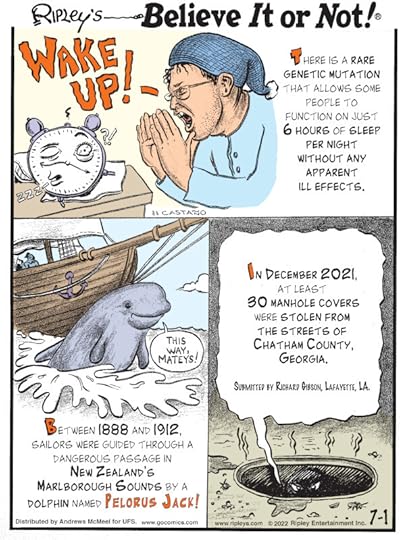 1. There is a rare genetic mutation that allows some people to function on just 6 hours of sleep per night without any apparent ill effects. 2. Between 1888 and 1912, sailors were guided through a dangerous passage in New Zealand's Marlborough Sounds by a dolphin named Pelorus Jack! 3. In December 2021, at least 30 manhole covers were stolen from the streets of Chatham County, Georgia. Submitted by Richard Gibson, Lafayette, LA.