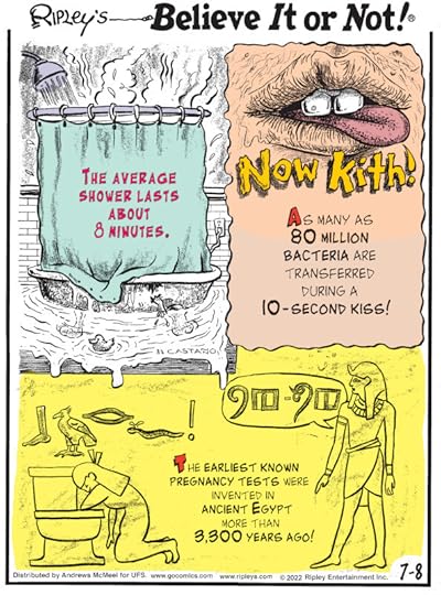 1. The average shower lasts about 8 minutes. 2. Now Kith! As many as 80 million bacteria are transferred during a 10-second kiss! 3. The earliest known pregnancy tests were invented in ancient Egypt more than 3,300 years ago!
