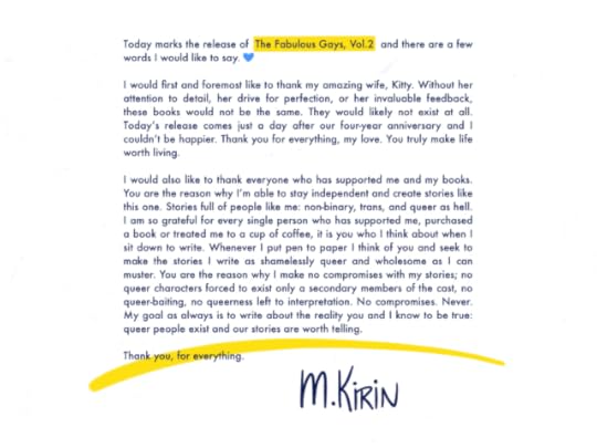 A memo-like piece of paper that reads:</p><p>Today marks the release of The Fabulous Gays, Vol.2, and there are a few words I would like to say.</p><p>I would first and foremost like to thank my amazing wife, Kitty. Without her attention to detail, her drive for perfection, or her invaluable feedback, these books would not be the same. They would likely not exist at all. Today’s release comes just a day after our four-year anniversary and I couldn’t be happier. Thank you for everything, my love. You truly make life worth living.</p><p>I would also like to thank everyone who has supported me and my books. You are the reason why I’m able to stay independent and create stories like this one. Stories full of people like me: non-binary, trans, and queer as hell. I am so grateful for every single person who has supported me, purchased a book or treated me to a cup of coffee, it is you who I think about when I sit down to write. Whenever I put pen to paper I think of you and seek to make the stories I write as shamelessly queer and wholesome as I can muster. You are the reason why I make no compromises with my stories; no queer characters forced to exist only a secondary members of the cast, no queer-baiting, no queerness left to interpretation. No compromises. Never. My goal as always is to write about the reality you and I know to be true: queer people exist and our stories are worth telling.</p><p>Thank you, for everything.</p><p>Signed: M. Kirin