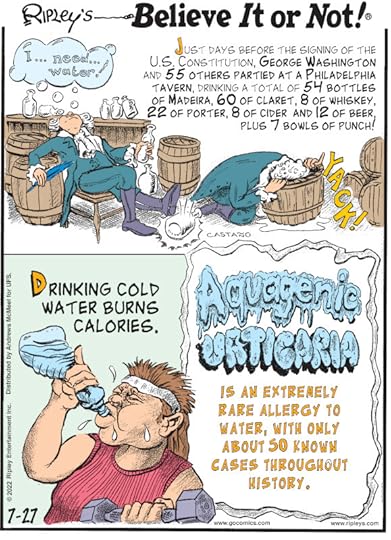 1. Just days before the signing of the U.S. Constitution, George Washington and 55 others partied at a Philadelphia tavern, drinking a total of 54 bottles of madeira, 60 of claret, 8 of whiskey, 22 of porter, 8 of cider and 12 of beer, plus 7 bowls of punch! 2. Drinking cold water burns calories. 3. Aquagenic urticaria is an extremely rare allergy to water, with only about 50 known cases throughout history.
