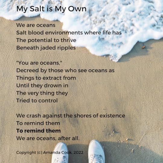 A pair of feet in white sneakers stands on a beach as a wave comes ever closer. Over the image, a poem reads:My Salt is My OwnWe are oceansSalt blood environments where life hasThe potential to thriveBeneath jaded ripples“You are oceans,”Decreed by those who see oceans asThings to extract fromUntil they drown inThe very thing theyTried to controlWe crash against the shores of existenceTo remind themTo remind themWe are oceans, after all.Copyright (c) Amanda Cook, 2022