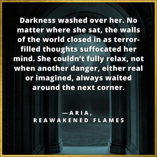 Darkness washed over her. No matter where she sat, the walls of the world closed in as terror-filled thoughts suffocated her mind. She couldn’t fully relax, not when another danger, either real or imagined, always waited around the next corner. Aria, Reawakened Flames 