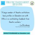 “A large number of theatre institutions have profiles on Glassdoor.com with little or no contributing feedback from theatre workers.” -LaBricoleuse Shout your wages on Glassdoor.com #ShoutYourWages The Theatre Transparency Initiative is a joint venture with LaBricoleuse and Costume Professionals for Wage Equity. http://tinyurl.com/shoutyourwages