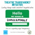 Theatre Transparency Initiative: Lasting change needs consistent, targeted action. Join us in expanding wage transparency. Image of a green name badge with the words “Hello my wage is Unacceptable” The Theatre Transparency Initiative is a joint venture with LaBricoleuse and Costume Professionals for Wage Equity. http://tinyurl.com/shoutyourwages
