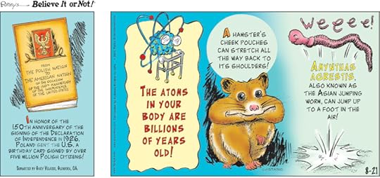 1. In honor of the 150th anniversary of the signing of the Declaration of Independence in 1926, Poland sent the U.S. a birthday card signed by over five million Polish citizens! Submitted by Gary Velasco, Glendora, CA. 2. The atoms in your body are billions of years old! 3. A hamster's cheek pouches can stretch all the way back to its shoulders! 4. Amynthas agrestis, also known as the Asian jumping worm, can jump up to a foot in the air!