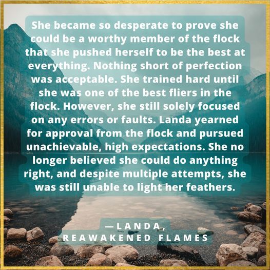 She became so desperate to prove she could be a worthy member of the flock that she pushed herself to be the best at everything. Nothing short of perfection was acceptable. She trained hard until she was one of the best fliers in the flock. However, she still solely focused on any errors or faults. Landa yearned for approval from the flock and pursued unachievable, high expectations. She no longer believed she could do anything right, and despite multiple attempts, she was still unable to light her feathers. Landa, Reawakened Flames
