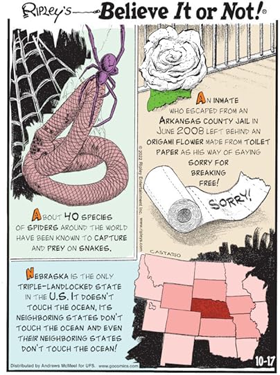 1. About 40 species of spiders around the world have been known to capture and prey on snakes. 2. Nebraska is the only triple-landlocked state in the U.S. It doesn't touch the ocean, its neighboring states don't touch the ocean and even their neighboring states don't touch the ocean! 3. An inmate who escaped from an Arkansas County Jail in June 2008 left behind an origami flower made from toilet paper as his way of saying sorry for breaking free!
