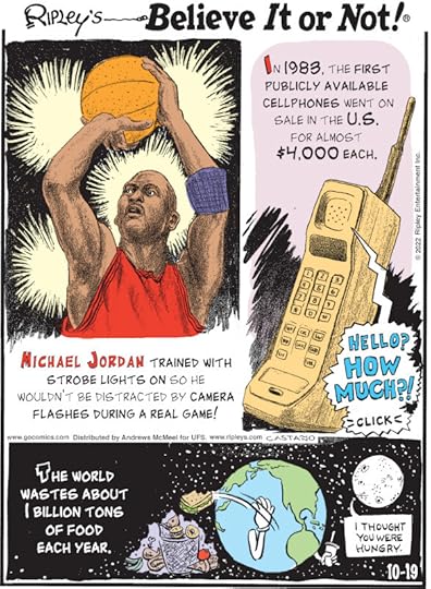 1. Michael Jordan trained with strobe lights on so he wouldn't be distracted by camera flashes during a real game! 2. In 1983, the first publicly available cellphones went on sale in the U.S. for almost $4,000 each. 3. The world wastes about 1 billion tons of food each year.