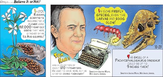 1. In 2011, Russian scientists resurrected a flower using 32,000-year-old seeds that were stashed by an ice age squirrel! 2. Tom Hanks has a collection of about 120 typewriters. He used to have more, but he started giving them away! Submitted by Jonathan Wijaya, West Jakarta, Indonesia. 3. In some firefly species, even the larvae and eggs glow! 4. The skull of a pachycephalosaurus dinosaur could be up to 9 inches thick! Submitted by Jonathan Wijaya, West Jakarta, Indonesia.
