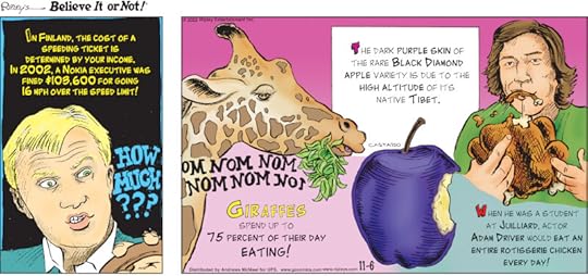 1. In Finland, the cost of a speeding ticket is determined by your income. In 2002, a Nokia executive was fined$103,600 for going 16 mph over the speed limit! 2. Giraffes spend up to 75 percent of their day eating! 3. The dark purple skin of the rare Black Diamond apple variety is due to the high altitude of its native Tibet. 4. When he was a student at Juilliard, actor Adam Driver would eat an entire rotisserie chicken every day!