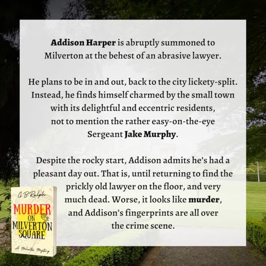 Murder on Milverton Square (A Milverton Mystery) by G B Ralph. Book blurb: Addison Harper is abruptly summoned to Milverton at the behest of an abrasive lawyer. He plans to be in and out, back to the city lickety-split. Instead, he finds himself charmed by the small town with its delightful and eccentric residents, not to mention the rather easy-on-the-eye Sergeant Jake Murphy. Despite the rocky start, Addison admits he’s had a pleasant day out. That is, until returning to find the prickly old lawyer on the floor, and very much dead. Worse, it looks like murder, and Addison’s fingerprints are all over the crime scene.