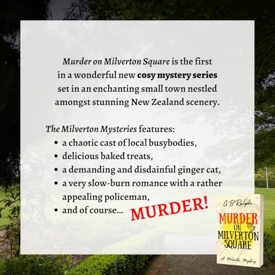 Murder on Milverton Square (A Milverton Mystery) by G B Ralph. Book series blurb: Murder on Milverton Square is the first in a wonderful new cosy mystery series set in an enchanting small town nestled amongst stunning New Zealand scenery. The Milverton Mysteries features a chaotic cast of local busybodies, delicious baked treats, a demanding and disdainful ginger cat, a very slow-burn romance with a rather appealing policeman, and of course… MURDER!