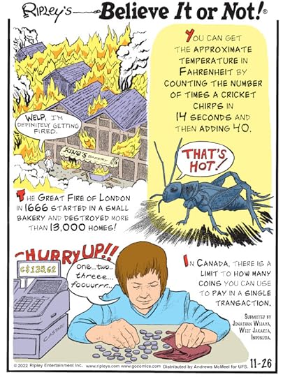 1. The Great Fire of London in 1666 started in a small bakery and destroyed more than 13,000 homes! 2. You can get the approximate temperature in Fahrenheit by counting the number of times a cricket chirps in 14 seconds and then adding 40. 3. In Canada, there is a limit to how many coins you can use to pay in a single transaction. Submitted by Jonathan Wijaya, West Jakarta, Indonesia
