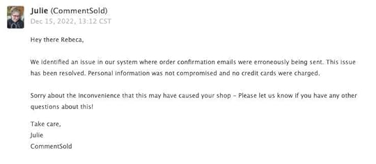 screenshot of email that reads: 	 Julie (CommentSold) Dec 15, 2022, 13:12 CST Hey there Rebeca, We identified an issue in our system where order confirmation emails were erroneously being sent. This issue has been resolved. Personal information was not compromised and no credit cards were charged. Sorry about the inconvenience that this may have caused your shop - Please let us know if you have any other questions about this! Take care, Julie CommentSold