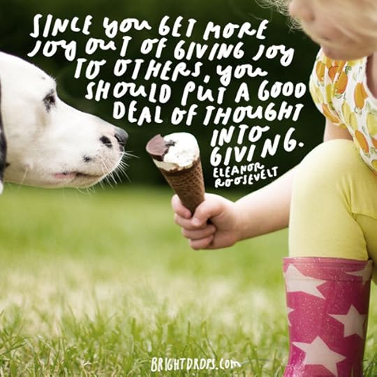 Get more joy out of giving joy, Eleanor Roosevelt