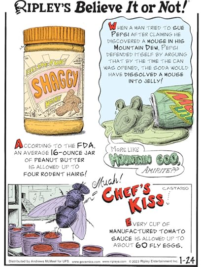 1. According to the FDA, an average 16-ounce jar of peanut butter is allowed up to four rodent hairs! 2. When a man tried to sue Pepsi after claiming he discovered a mouse in his Mountain Dew, Pepsi defended itself by arguing that by the time the can was opened, the soda would have dissolved a mouse into jelly! 3. Chef's Kiss! Every cup of manufactured tomato sauce is allowed up to about 60 fly eggs.