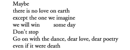 Maybe / there is no love on earth / except the one we imagine / we will win         some day / Don't stop / Go on with the dance, dear love, dear poetry / even if it were death   
