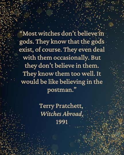 “Most witches don’t believe in gods. They know that the gods exist, of course. They even deal with them occasionally. But they don’t believe in them. They know them too well. It would be like believing in the postman.” — Terry Pratchett,
Witches Abroad,
1991