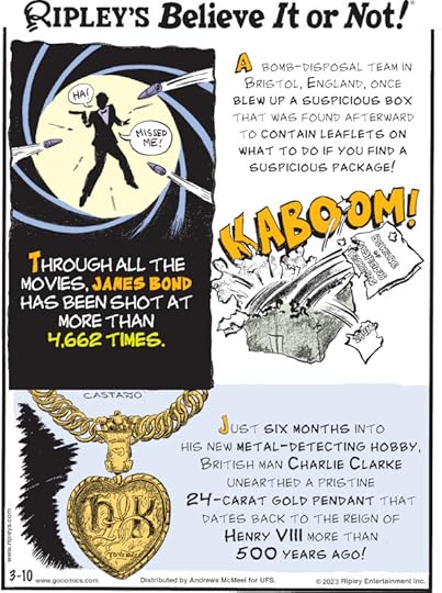 1. Through all the movies, James Bond has been shot at more than 4,662 times. 2. A bomb-disposal team in Bristol, England, once blew up a suspicious box that was found afterward to contain leaflets on what to do if you find a suspicious package! 3. Just six months into his new metal-detecting hobby, British man Charlie Clarke unearthed a pristine 24-carat gold pendant that dates back to the reign of Henry VIII more than 500 years ago!
