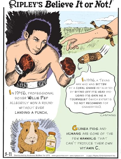 1. In 1946, professional boxer Willie Pep allegedly won a round without ever landing a punch. 2. In 1996, a Texas man who was bitten by a coral snake retaliated by biting off its head and using its skin as a tourniquet (which experts do not recommend for snakebites). 3. Guinea pigs and humans are some of the few mammals that can't produce their own vitamin C.