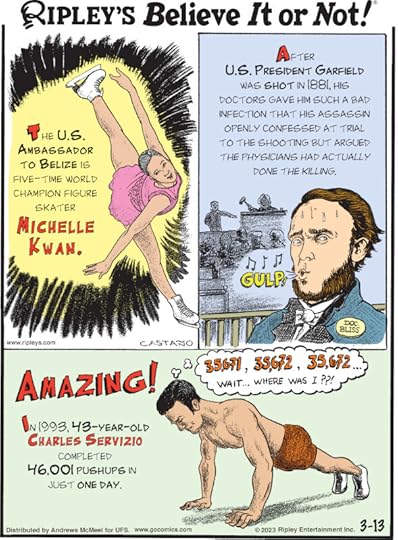 1. The U.S. ambassador to Belize is five-time World champion figure skater Michelle Kwan. 2. After U.S. President Garfield was shot in 1881, his doctors gave him such a bad infection that his assassin openly confessed at trial to the shooting but argued the physicians had actually done the killing. 3. Amazing! In 1993, 43-year-old Charles Servizio completed 46,001 pushups in just one day.