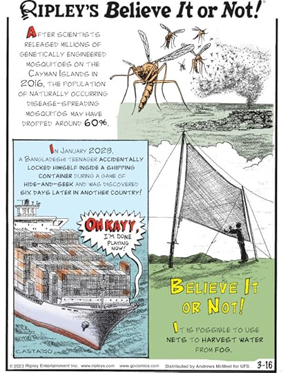 1. After scientists released millions of genetically engineered mosquitoes on the Cayman Islands in 2016, the population of naturally occurring disease-spreading mosquitos may have dropped around 60%. 2. In January 2023, a Bangladeshi teenager accidentally locked himself inside a shipping container during a game of hide-and-seek and was discovered six days later in another country! 3. Believe It or Not! It is possible to use nets to harvest water from fog.