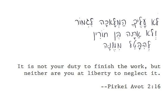 It is not your duty to finish the work, but neither are you at liberty to neglect it.Pirkei Avot 2:16