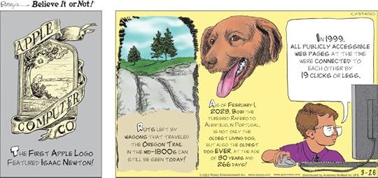 1. The first Apple logo featured Isaac Newton! 2. Ruts left by wagons that traveled the Oregon Trail in the mid-1800s can still be seen today! 3. As of February 1, 2023, Bobi the purebred Rafeiro do Alentejo, in Portugal, is not only the oldest living dog, but also the oldest dog ever, at the age of 30 years and 266 days! 4. In 1999, all publicly accessible web pages at the time were connected to each other by 19 clicks or less.