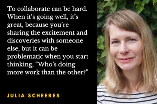 Photo of author Julia Scheeres with the quotation: To collaborate can be hard. When it’s going well, it’s great, because you’re sharing the excitement and discoveries with someone else, but it can be problematic when you start thinking, “Who’s doing more work than the other?”