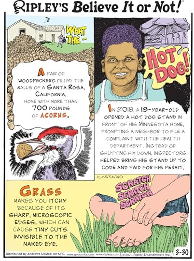 1. A pair of woodpeckers filled the walls of a Santa Rosa, California, home with more than 700 pounds of acorns. 2. In 2018, a 13-year-old opened a hot dog stand in front of his Minnesota home, prompting a neighbor to file a complaint with the health department. Instead of shutting him down, inspectors helped bring his stand up to code and paid for his permit. 3. Grass makes you itchy because of its sharp, microscopic edges, which can cause tiny cuts invisible to the naked eye.