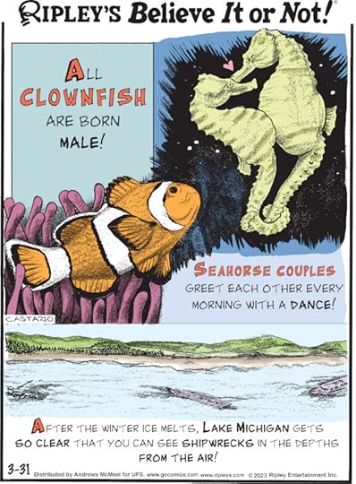 1. All clownfish are born male! 2. Seahorse couples greet each other every morning with a dance! 3. After the winter ice melts, Lake Michigan gets so clear that you can see shipwrecks in the depths from the air!