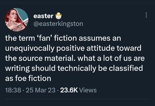 a twitter post by easterkingston saying "the term ‘fan’ fiction assumes an unequivocally positive attitude toward the source material. what a lot of us are writing should technically be classified as foe fiction"