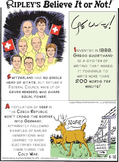 1. Switzerland has no single head of state, but rather a federal council made up of seven members who share equal power. 2. Invented in 1888, Gregg shorthand is a system of writing that makes it possible to write more than 200 words per minute! 3. A population of deer in the Czech Republic won't cross the border into Germany, apparently following examples of earlier generations who learned to avoid electrified fences there during the Cold War.