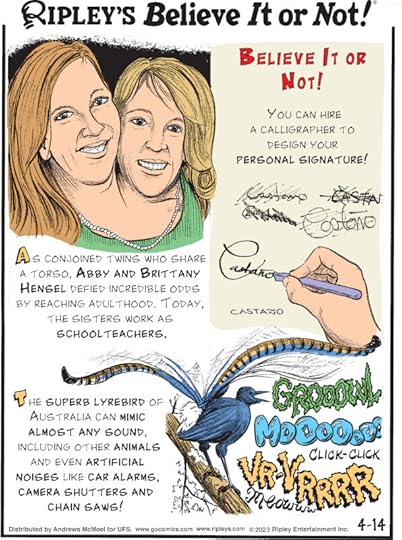 1. Believe It or Not! You can hire a calligrapher to design your personal signature! 2. As conjoined twins who share a torso, Abby and Brittany Hensel defied incredible odds by reaching adulthood. Today, the sisters work as schoolteachers. 3. The superb lyrebird of Australia can mimic almost any sound, including other animals and even artificial noises like car alarms, camera shutters and chainsaws!
