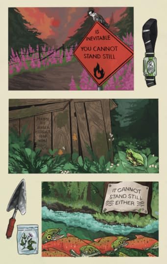 Three comic panels on an off-white background. Objects depicted in the negative space of the page include a headlamp, a trowel, and a plant sprig in a ziplock bag. The first panel is a wildfire sunset above a barbed wire fence, surrounded by blooming fireweed and evergreens. An orange wildfire hazard sign reads: "IS INEVITABLE YOU CANNOT STAND STILL" A gray jay sits on the top of the sign, eyeing the viewer. The second panel shows a dilapidated wooden shack, covered in moss and white and orange mushrooms. Evergreens and leafy undergrowth surround the structure, and a Pacific gray tree frog sits on a leaf in the foreground. Text carved into the wood reads: "YOU MAY NO LONGER RECOGNIZE YOUR HOME" The third panel is a chinook salmon run in a green forest. Underwater reeds flow on the river. A white sign nailed to a tree trunk, with water symbols and text that reads:"IT CANNOT STAND STILLEITHER."