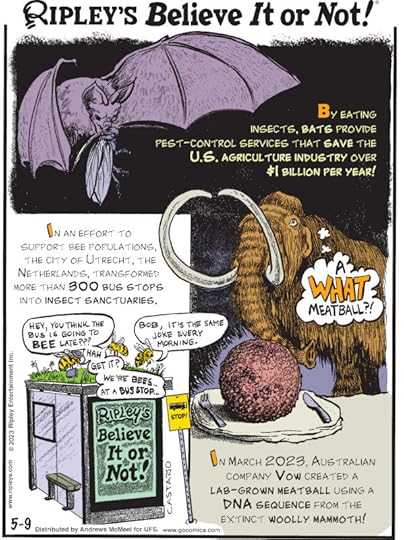 1. By eating insects, bats provide pest-control services that save the U.S. agriculture industry over $1 billion per year! 2. In an effort to support bee populations, the city of Utrecht, the Netherlands, transformed more than 300 bus stops into insect sanctuaries. 3. In March 2023, Australian company Vow created a lab-grown meatball using a DNA sequence from the extinct woolly mammoth!