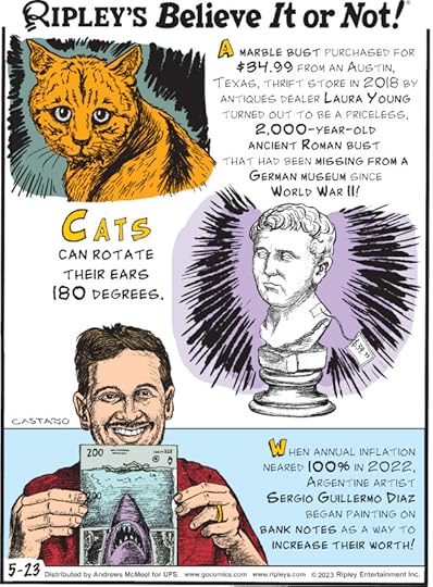 1. Cats can rotate their ears 180 degrees. 2. A marble bust purchased for $34.99 from an Austin, Texas, thrift store in 2018 by antiques dealer Laura Young turned out to be a priceless, 2,000-year-old ancient Roman bust that had been missing from a German museum since World War II! 3. When annual inflation neared 100% in 2022, Argentine artist Sergio Guillermo Diaz began painting on bank notes as a way to increase their worth!